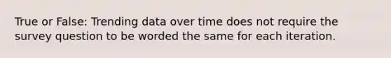 True or False: Trending data over time does not require the survey question to be worded the same for each iteration.