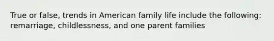 True or false, trends in American family life include the following: remarriage, childlessness, and one parent families