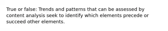 True or false: Trends and patterns that can be assessed by content analysis seek to identify which elements precede or succeed other elements.