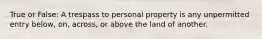 True or False: A trespass to personal property is any unpermitted entry below, on, across, or above the land of another.