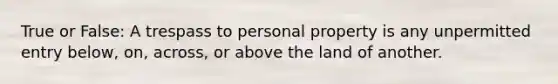 True or False: A trespass to personal property is any unpermitted entry below, on, across, or above the land of another.