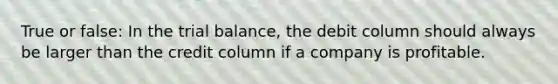 True or false: In <a href='https://www.questionai.com/knowledge/kroPuglSOF-the-trial-balance' class='anchor-knowledge'>the trial balance</a>, the debit column should always be larger than the credit column if a company is profitable.