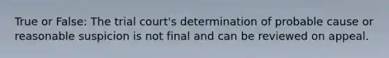 True or False: The trial court's determination of probable cause or reasonable suspicion is not final and can be reviewed on appeal.