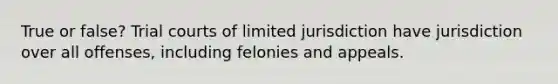 True or false? Trial courts of limited jurisdiction have jurisdiction over all offenses, including felonies and appeals.