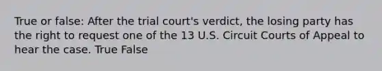 True or false: After the trial court's verdict, the losing party has the right to request one of the 13 U.S. Circuit Courts of Appeal to hear the case. True False