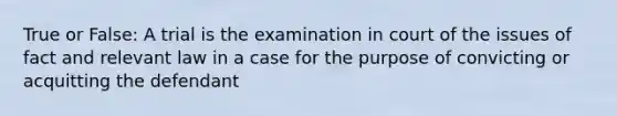 True or False: A trial is the examination in court of the issues of fact and relevant law in a case for the purpose of convicting or acquitting the defendant