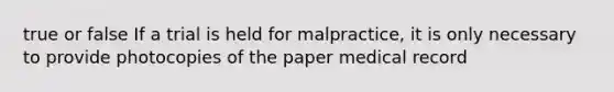 true or false If a trial is held for malpractice, it is only necessary to provide photocopies of the paper medical record