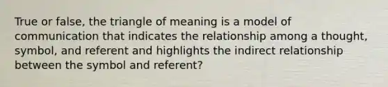 True or false, the triangle of meaning is a model of communication that indicates the relationship among a thought, symbol, and referent and highlights the indirect relationship between the symbol and referent?