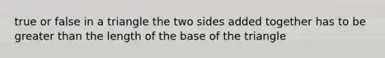 true or false in a triangle the two sides added together has to be greater than the length of the base of the triangle