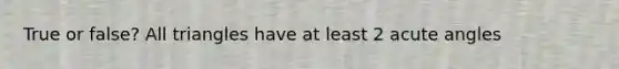 True or false? All triangles have at least 2 acute angles