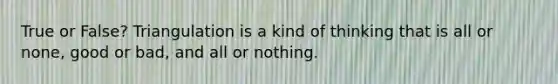 True or False? Triangulation is a kind of thinking that is all or none, good or bad, and all or nothing.