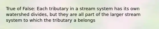 True of False: Each tributary in a stream system has its own watershed divides, but they are all part of the larger stream system to which the tributary a belongs