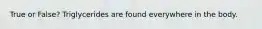 True or False? Triglycerides are found everywhere in the body.