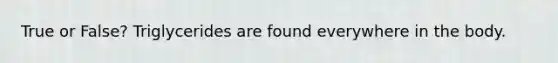 True or False? Triglycerides are found everywhere in the body.