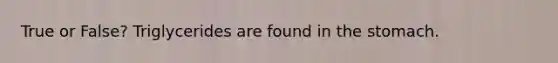True or False? Triglycerides are found in the stomach.