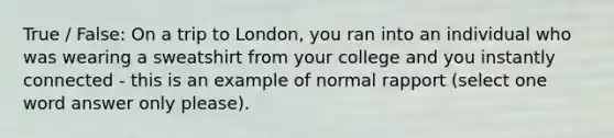 True / False: On a trip to London, you ran into an individual who was wearing a sweatshirt from your college and you instantly connected - this is an example of normal rapport (select one word answer only please).