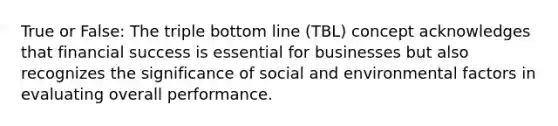 True or False: The triple bottom line (TBL) concept acknowledges that financial success is essential for businesses but also recognizes the significance of social and environmental factors in evaluating overall performance.