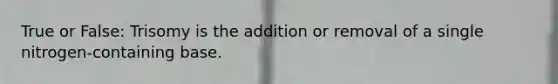 True or False: Trisomy is the addition or removal of a single nitrogen-containing base.