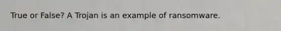 True or False? A Trojan is an example of ransomware.