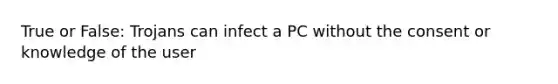 True or False: Trojans can infect a PC without the consent or knowledge of the user