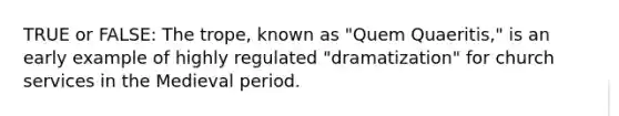 TRUE or FALSE: The trope, known as "Quem Quaeritis," is an early example of highly regulated "dramatization" for church services in the Medieval period.