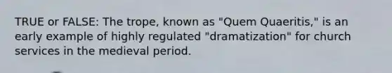 TRUE or FALSE: The trope, known as "Quem Quaeritis," is an early example of highly regulated "dramatization" for church services in the medieval period.