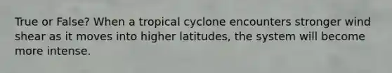 True or False? When a tropical cyclone encounters stronger wind shear as it moves into higher latitudes, the system will become more intense.