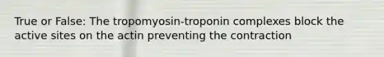 True or False: The tropomyosin-troponin complexes block the active sites on the actin preventing the contraction