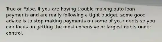 True or False. If you are having trouble making auto loan payments and are really following a tight budget, some good advice is to stop making payments on some of your debts so you can focus on getting the most expensive or largest debts under control.