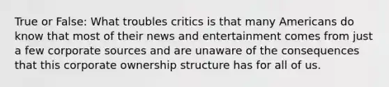 True or False: What troubles critics is that many Americans do know that most of their news and entertainment comes from just a few corporate sources and are unaware of the consequences that this corporate ownership structure has for all of us.