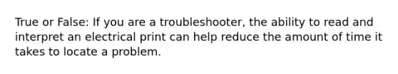 True or False: If you are a troubleshooter, the ability to read and interpret an electrical print can help reduce the amount of time it takes to locate a problem.