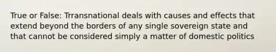 True or False: Trransnational deals with causes and effects that extend beyond the borders of any single sovereign state and that cannot be considered simply a matter of domestic politics