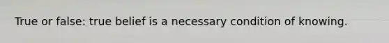 True or false: true belief is a necessary condition of knowing.