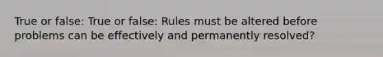 True or false: True or false: Rules must be altered before problems can be effectively and permanently resolved?