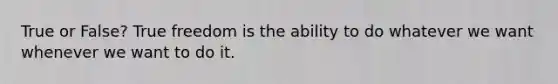 True or False? True freedom is the ability to do whatever we want whenever we want to do it.