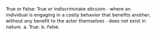 True or False: True or indiscriminate altruism - where an individual is engaging in a costly behavior that benefits another, without any benefit to the actor themselves - does not exist in nature. a. True. b. False.