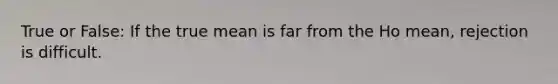 True or False: If the true mean is far from the Ho mean, rejection is difficult.