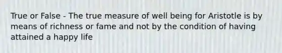 True or False - The true measure of well being for Aristotle is by means of richness or fame and not by the condition of having attained a happy life