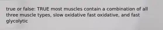 true or false: TRUE most muscles contain a combination of all three muscle types, slow oxidative fast oxidative, and fast glycolytic