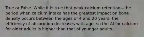 True or False. While it is true that peak calcium retention—the period when calcium intake has the greatest impact on bone density occurs between the ages of 4 and 20 years, the efficiency of absorption decreases with age, so the AI for calcium for older adults is higher than that of younger adults.