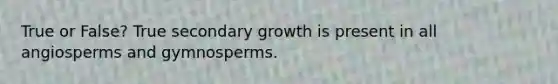 True or False? True secondary growth is present in all angiosperms and gymnosperms.