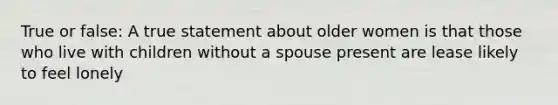 True or false: A true statement about older women is that those who live with children without a spouse present are lease likely to feel lonely