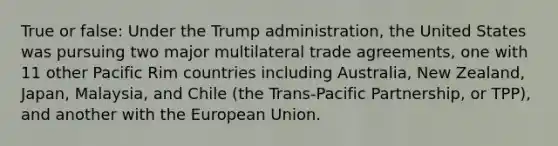 True or false: Under the Trump administration, the United States was pursuing two major multilateral trade agreements, one with 11 other Pacific Rim countries including Australia, New Zealand, Japan, Malaysia, and Chile (the Trans-Pacific Partnership, or TPP), and another with the European Union.