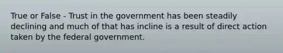 True or False - Trust in the government has been steadily declining and much of that has incline is a result of direct action taken by the federal government.