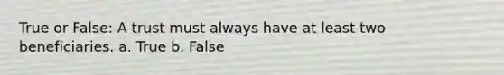 True or False: A trust must always have at least two beneficiaries. a. True b. False