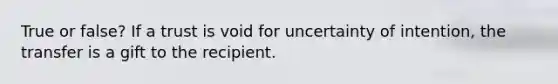 True or false? If a trust is void for uncertainty of intention, the transfer is a gift to the recipient.