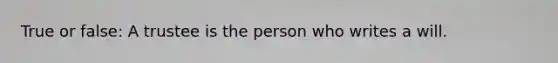 True or false: A trustee is the person who writes a will.