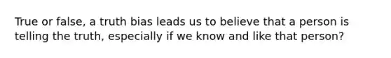 True or false, a truth bias leads us to believe that a person is telling the truth, especially if we know and like that person?