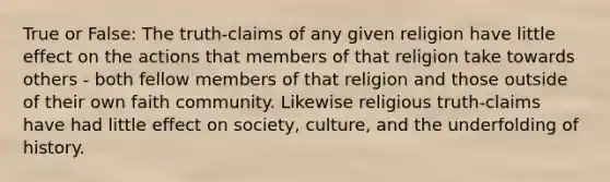 True or False: The truth-claims of any given religion have little effect on the actions that members of that religion take towards others - both fellow members of that religion and those outside of their own faith community. Likewise religious truth-claims have had little effect on society, culture, and the underfolding of history.