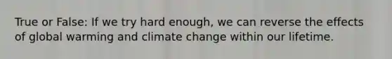 True or False: If we try hard enough, we can reverse the effects of global warming and climate change within our lifetime.